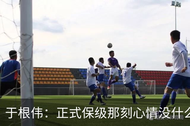 于根伟：正式保级那刻心情没什么波动 对阵英博会努力完成好比赛
