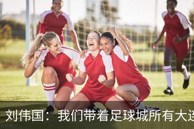 刘伟国：我们带着足球城所有大连人的支持，大连队从来不掉链子