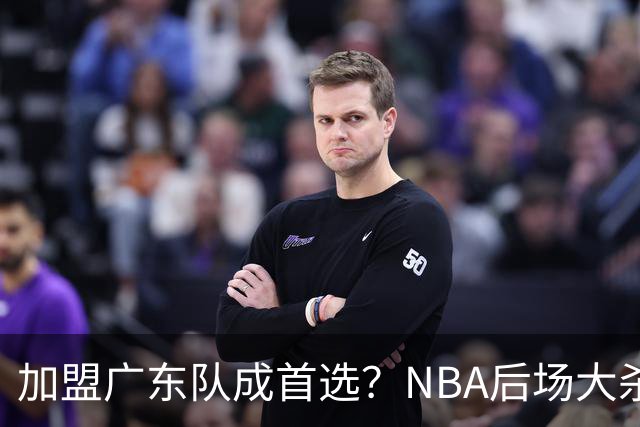 加盟广东队成首选？NBA后场大杀器或被挖走，比拉塞尔更强！‍