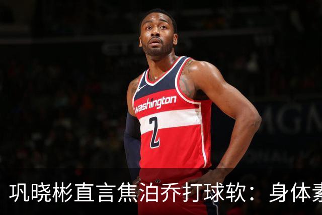巩晓彬直言焦泊乔打球软：身体素质不错但不是运动员性格