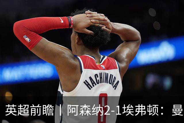 英超前瞻丨阿森纳2-1埃弗顿：曼城首败，卫冕冠军迎来追赶良机
