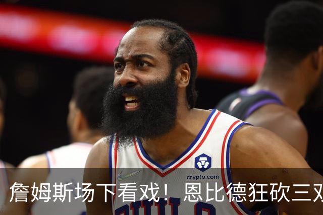 詹姆斯场下看戏！恩比德狂砍三双，76人127-116揍停雄鹿、喜提开局3连胜