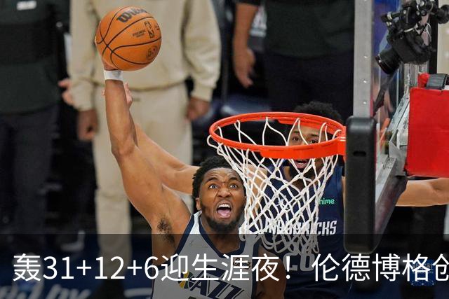 轰31+12+6迎生涯夜！伦德博格创5纪录比肩韦伯 谁说无缘最佳新秀？