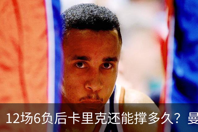 12场6负后卡里克还能撑多久？曼联新帅候选浮出水面