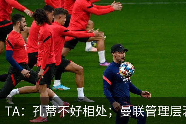TA：孔蒂不好相处；曼联管理层若因此拒绝他，就是自身问题