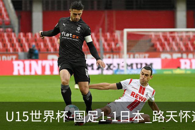 U15世界杯-国足1-1日本 路天怀远射破门 国足晚间将对阵安哥拉